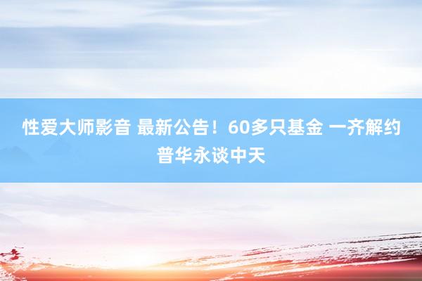 性爱大师影音 最新公告！60多只基金 一齐解约普华永谈中天