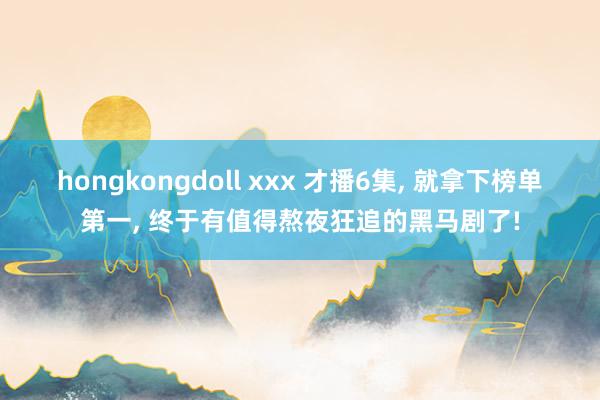 hongkongdoll xxx 才播6集， 就拿下榜单第一， 终于有值得熬夜狂追的黑马剧了!