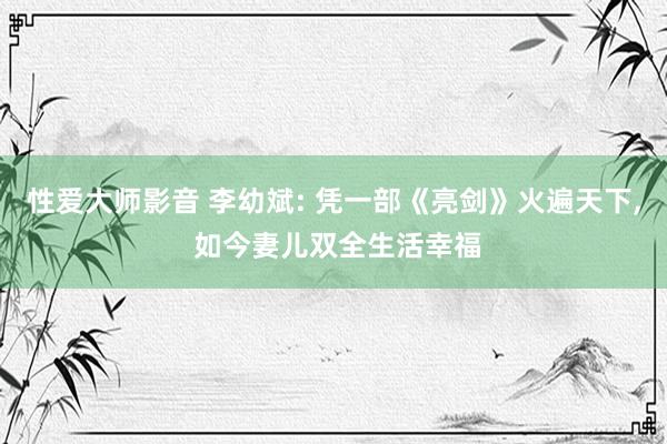 性爱大师影音 李幼斌: 凭一部《亮剑》火遍天下， 如今妻儿双全生活幸福