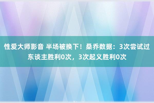 性爱大师影音 半场被换下！桑乔数据：3次尝试过东谈主胜利0次，3次起义胜利0次