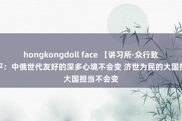 hongkongdoll face 【讲习所·众行致远】习近平：中俄世代友好的深多心境不会变 济世为民的大国担当不会变