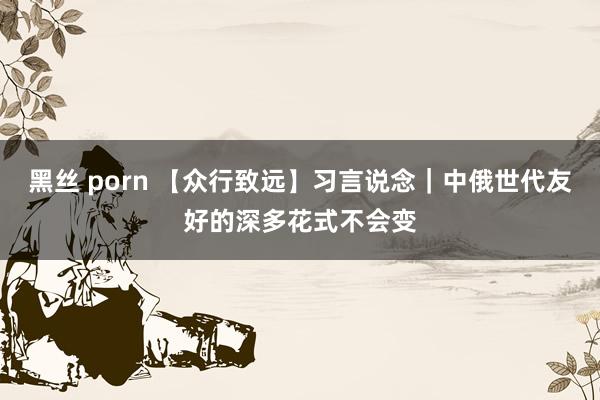 黑丝 porn 【众行致远】习言说念｜中俄世代友好的深多花式不会变