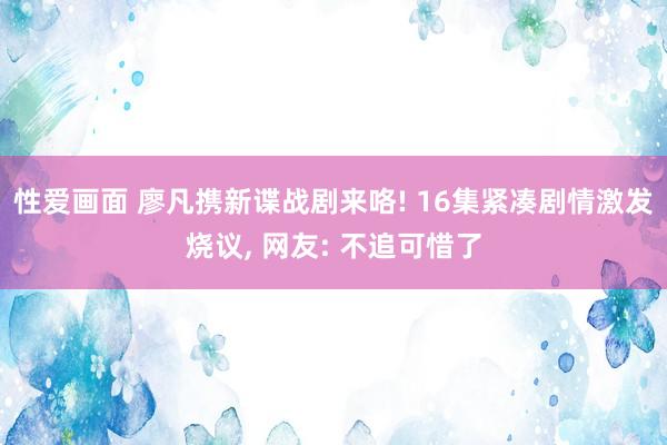 性爱画面 廖凡携新谍战剧来咯! 16集紧凑剧情激发烧议， 网友: 不追可惜了