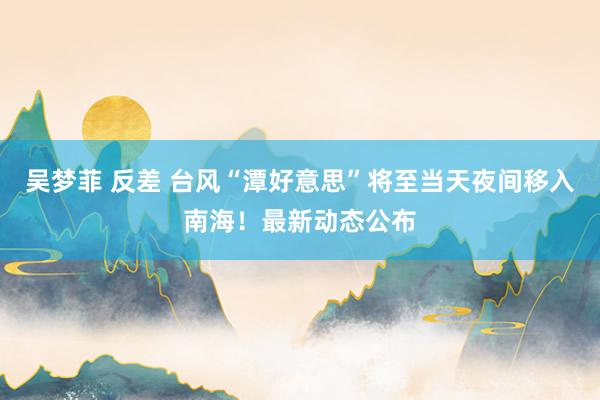 吴梦菲 反差 台风“潭好意思”将至当天夜间移入南海！最新动态公布