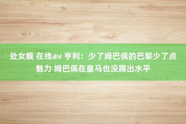 处女膜 在线av 亨利：少了姆巴佩的巴黎少了点魅力 姆巴佩在皇马也没踢出水平