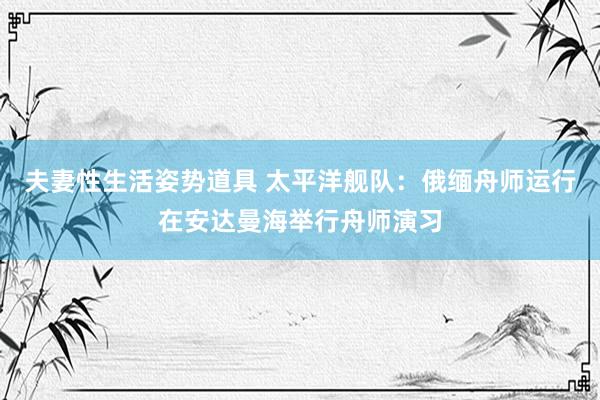 夫妻性生活姿势道具 太平洋舰队：俄缅舟师运行在安达曼海举行舟师演习