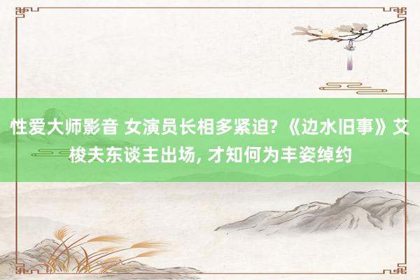 性爱大师影音 女演员长相多紧迫? 《边水旧事》艾梭夫东谈主出场， 才知何为丰姿绰约