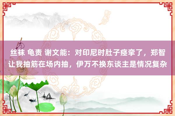 丝袜 龟责 谢文能：对印尼时肚子痉挛了，郑智让我抽筋在场内抽，伊万不换东谈主是情况复杂