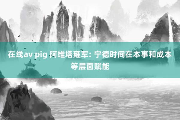 在线av pig 阿维塔雍军: 宁德时间在本事和成本等层面赋能