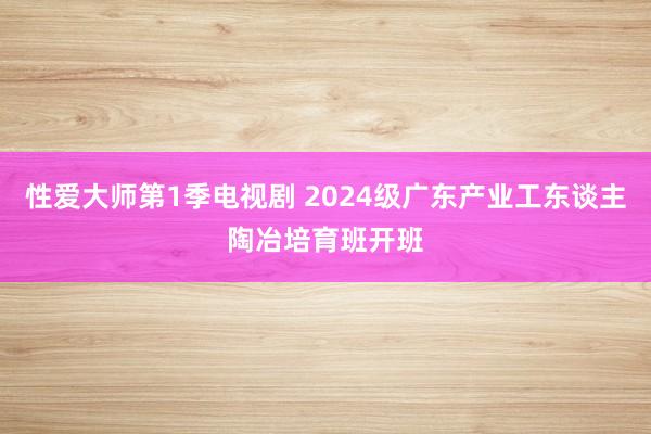 性爱大师第1季电视剧 2024级广东产业工东谈主陶冶培育班开班