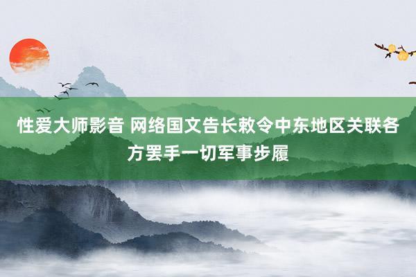 性爱大师影音 网络国文告长敕令中东地区关联各方罢手一切军事步履