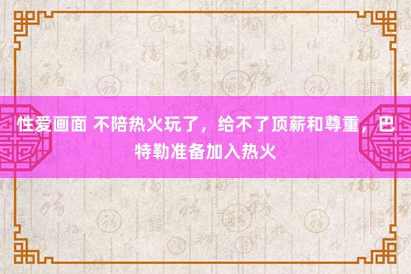 性爱画面 不陪热火玩了，给不了顶薪和尊重，巴特勒准备加入热火