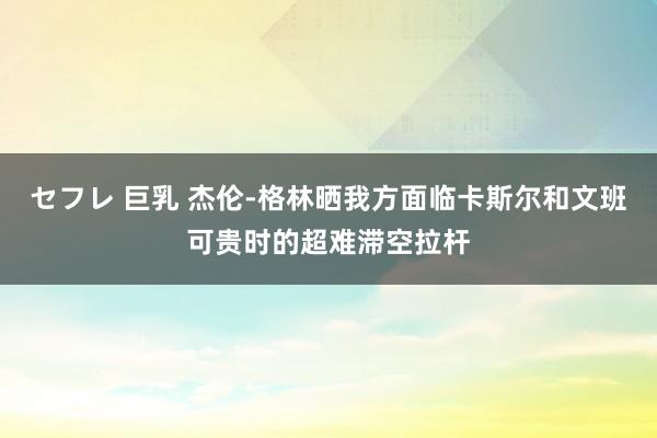 セフレ 巨乳 杰伦-格林晒我方面临卡斯尔和文班可贵时的超难滞空拉杆