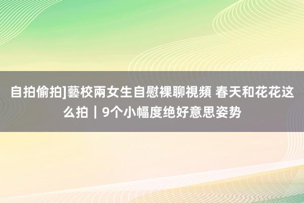 自拍偷拍]藝校兩女生自慰裸聊視頻 春天和花花这么拍｜9个小幅度绝好意思姿势