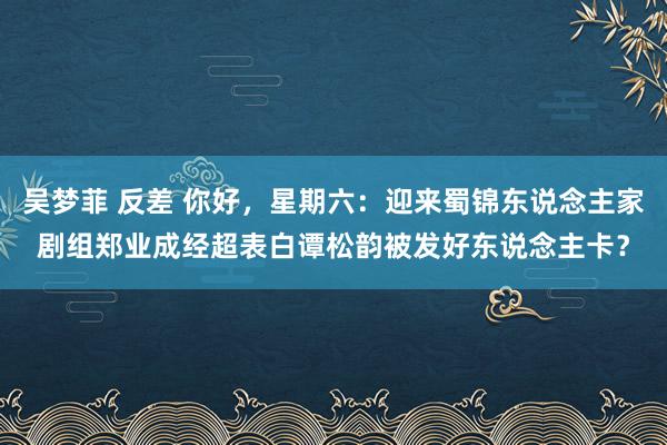 吴梦菲 反差 你好，星期六：迎来蜀锦东说念主家剧组郑业成经超表白谭松韵被发好东说念主卡？