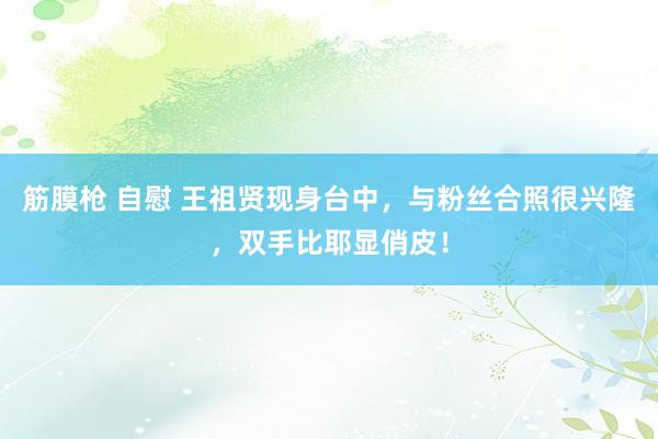 筋膜枪 自慰 王祖贤现身台中，与粉丝合照很兴隆，双手比耶显俏皮！