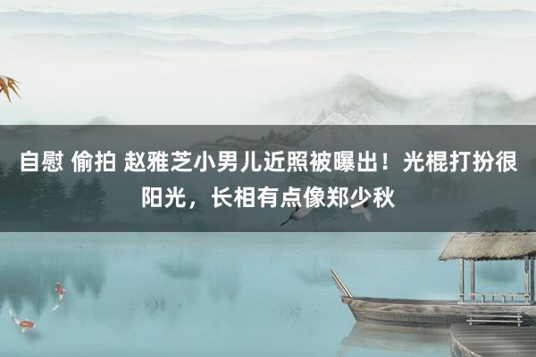 自慰 偷拍 赵雅芝小男儿近照被曝出！光棍打扮很阳光，长相有点像郑少秋