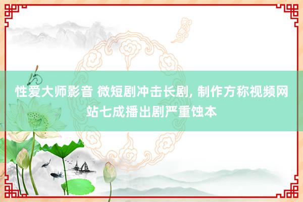 性爱大师影音 微短剧冲击长剧， 制作方称视频网站七成播出剧严重蚀本