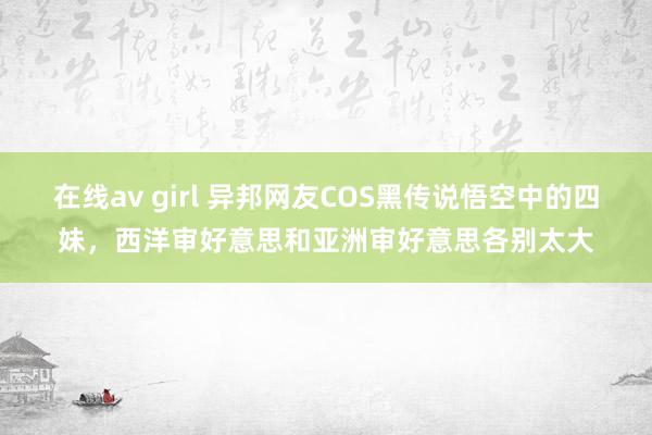 在线av girl 异邦网友COS黑传说悟空中的四妹，西洋审好意思和亚洲审好意思各别太大