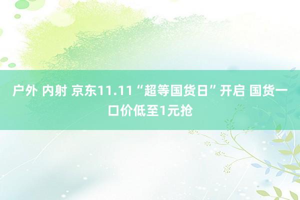 户外 内射 京东11.11“超等国货日”开启 国货一口价低至1元抢