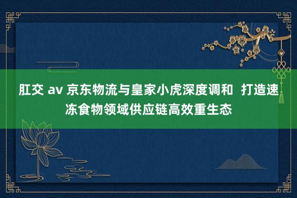 肛交 av 京东物流与皇家小虎深度调和  打造速冻食物领域供应链高效重生态