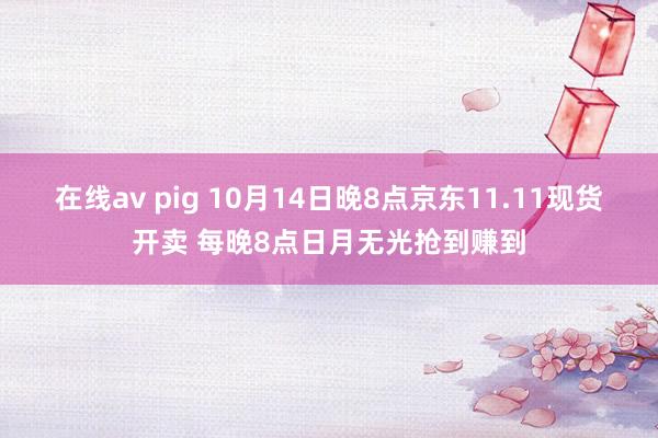 在线av pig 10月14日晚8点京东11.11现货开卖 每晚8点日月无光抢到赚到