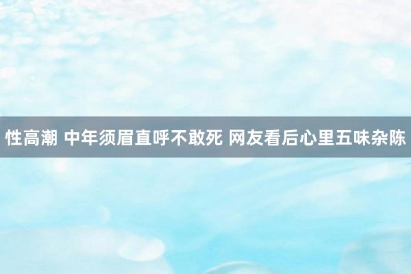 性高潮 中年须眉直呼不敢死 网友看后心里五味杂陈