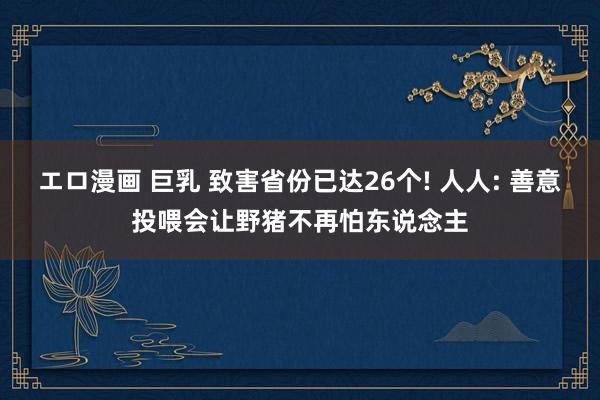 エロ漫画 巨乳 致害省份已达26个! 人人: 善意投喂会让野猪不再怕东说念主