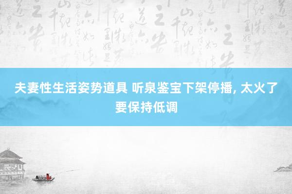 夫妻性生活姿势道具 听泉鉴宝下架停播， 太火了要保持低调