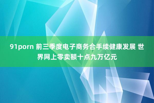 91porn 前三季度电子商务合手续健康发展 世界网上零卖额十点九万亿元