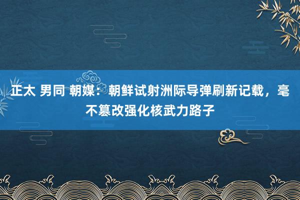 正太 男同 朝媒：朝鲜试射洲际导弹刷新记载，毫不篡改强化核武力路子