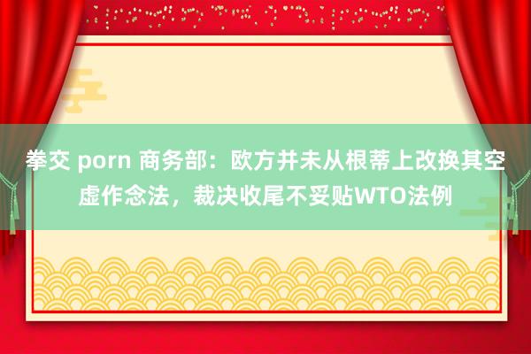 拳交 porn 商务部：欧方并未从根蒂上改换其空虚作念法，裁决收尾不妥贴WTO法例