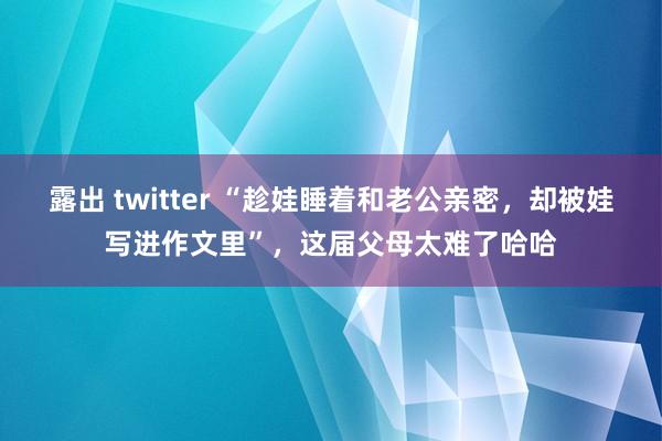 露出 twitter “趁娃睡着和老公亲密，却被娃写进作文里”，这届父母太难了哈哈