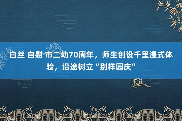 白丝 自慰 市二幼70周年，师生创设千里浸式体验，沿途树立“别样园庆”