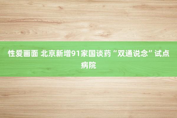 性爱画面 北京新增91家国谈药“双通说念”试点病院