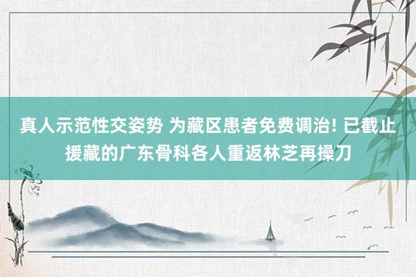 真人示范性交姿势 为藏区患者免费调治! 已截止援藏的广东骨科各人重返林芝再操刀