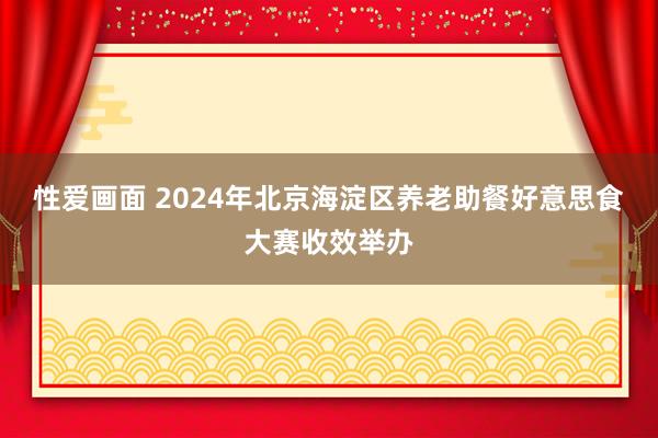 性爱画面 2024年北京海淀区养老助餐好意思食大赛收效举办