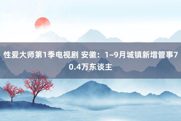 性爱大师第1季电视剧 安徽：1~9月城镇新增管事70.4万东谈主