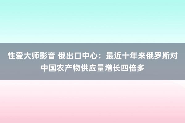 性爱大师影音 俄出口中心：最近十年来俄罗斯对中国农产物供应量增长四倍多