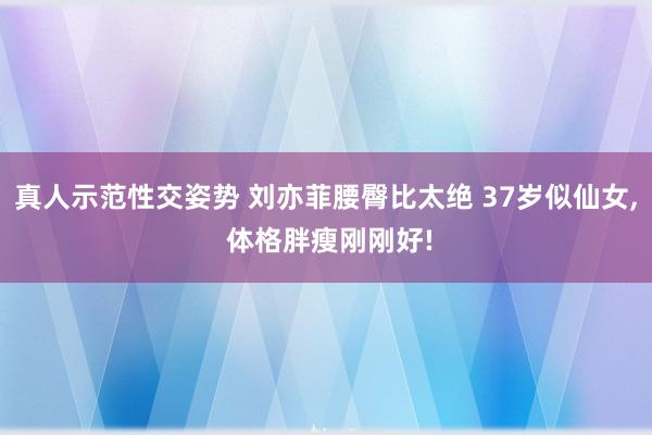 真人示范性交姿势 刘亦菲腰臀比太绝 37岁似仙女， 体格胖瘦刚刚好!