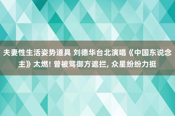 夫妻性生活姿势道具 刘德华台北演唱《中国东说念主》太燃! 曾被驾御方遮拦， 众星纷纷力挺