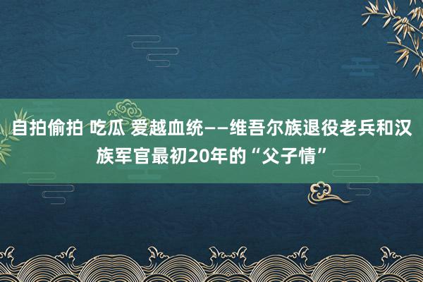 自拍偷拍 吃瓜 爱越血统——维吾尔族退役老兵和汉族军官最初20年的“父子情”