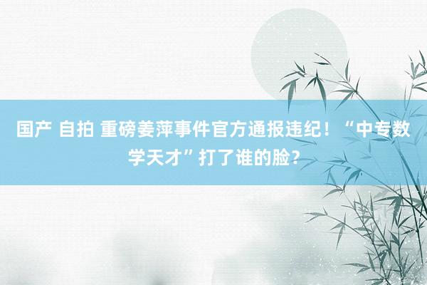 国产 自拍 重磅姜萍事件官方通报违纪！“中专数学天才”打了谁的脸？