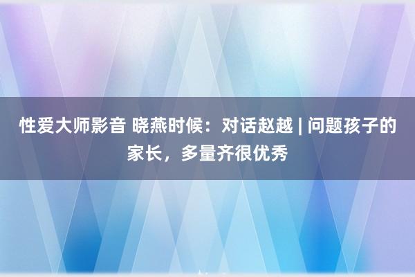 性爱大师影音 晓燕时候：对话赵越 | 问题孩子的家长，多量齐很优秀