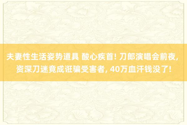 夫妻性生活姿势道具 酸心疾首! 刀郎演唱会前夜， 资深刀迷竟成诳骗受害者， 40万血汗钱没了!