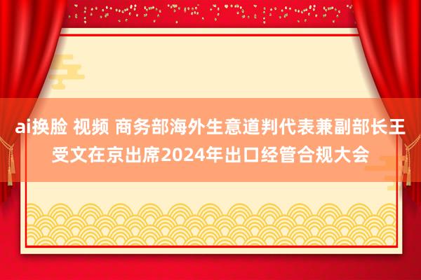 ai换脸 视频 商务部海外生意道判代表兼副部长王受文在京出席2024年出口经管合规大会