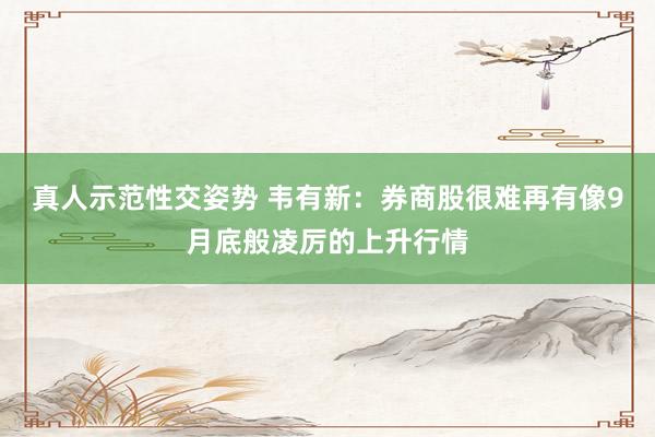 真人示范性交姿势 韦有新：券商股很难再有像9月底般凌厉的上升行情