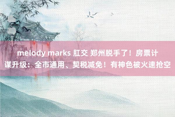 melody marks 肛交 郑州脱手了！房票计谋升级：全市通用、契税减免！有神色被火速抢空