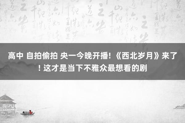 高中 自拍偷拍 央一今晚开播! 《西北岁月》来了! 这才是当下不雅众最想看的剧