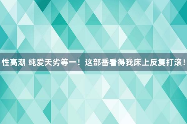 性高潮 纯爱天劣等一！这部番看得我床上反复打滚！